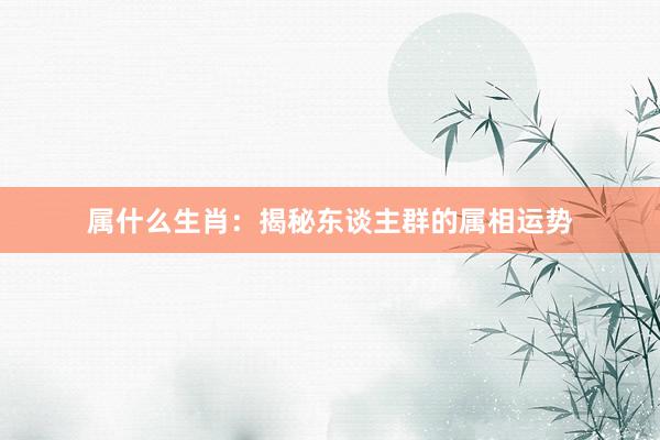 属什么生肖：揭秘东谈主群的属相运势